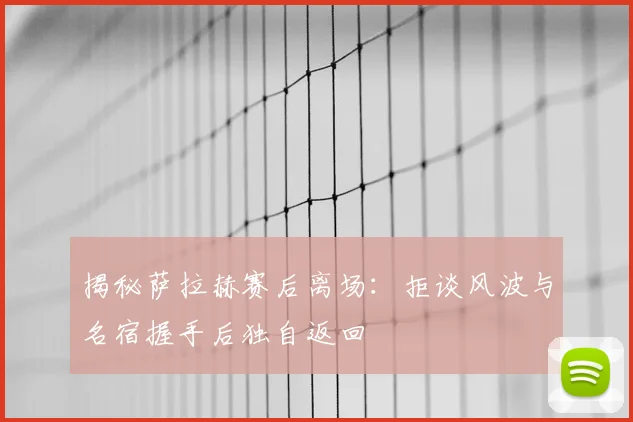 揭秘萨拉赫赛后离场：拒谈风波与名宿握手后独自返回