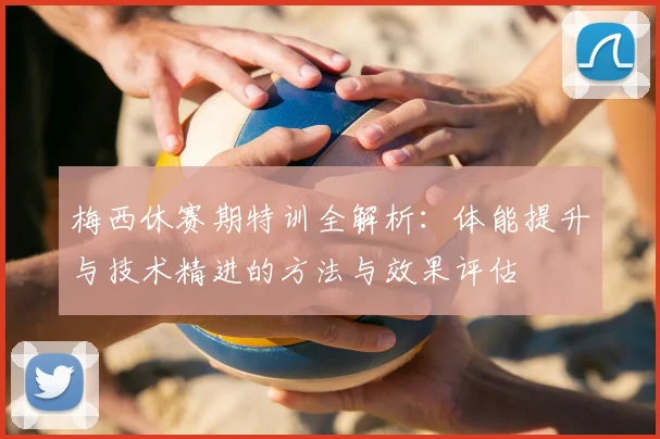 梅西休赛期特训全解析:体能提升与技术精进的方法与效果评估