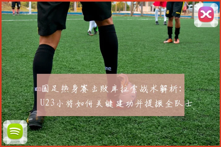 国足热身赛击败库拉索战术解析：U23小将如何关键建功并提振全队士气