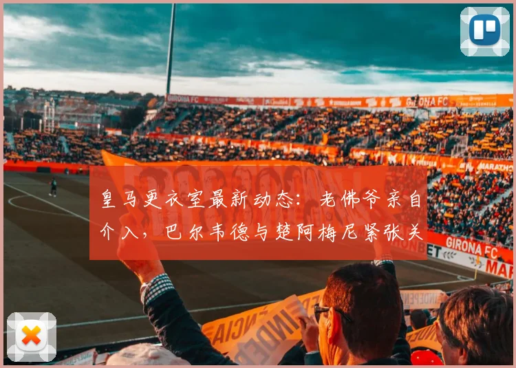 皇马更衣室最新动态:老佛爷亲自介入,巴尔韦德与楚阿梅尼紧张关系有望缓和