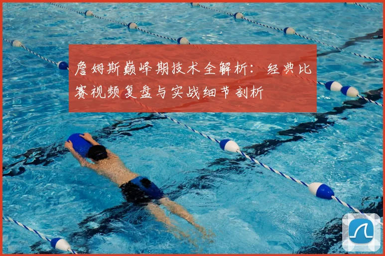 詹姆斯巅峰期技术全解析:经典比赛视频复盘与实战细节剖析