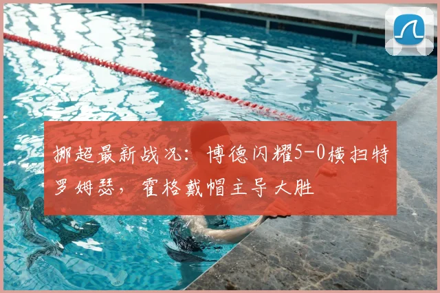 挪超最新战况:博德闪耀5-0横扫特罗姆瑟,霍格戴帽主导大胜