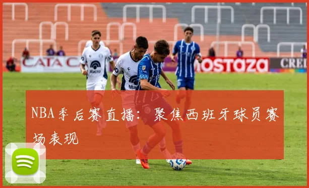NBA季后赛直播：聚焦西班牙球员赛场表现