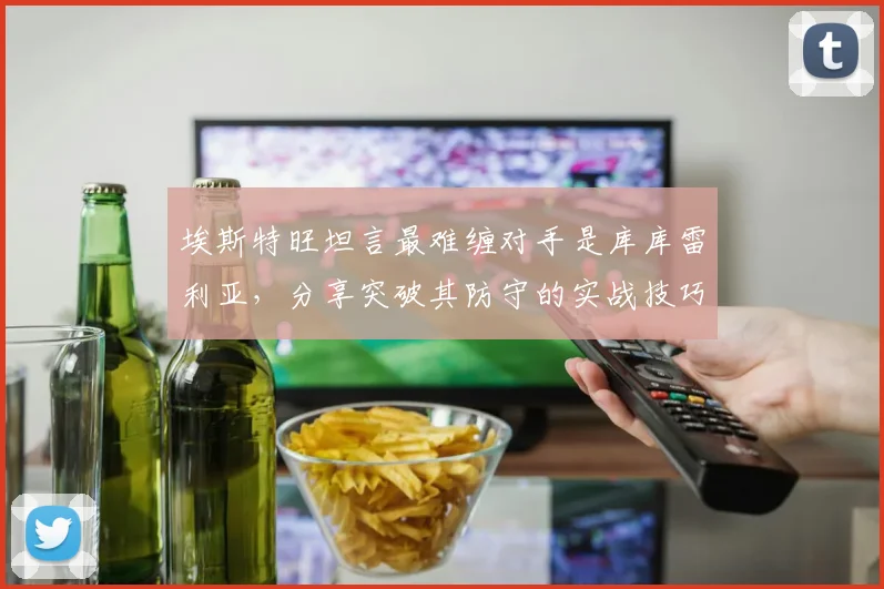 埃斯特旺坦言最难缠对手是库库雷利亚，分享突破其防守的实战技巧与赛场趣事