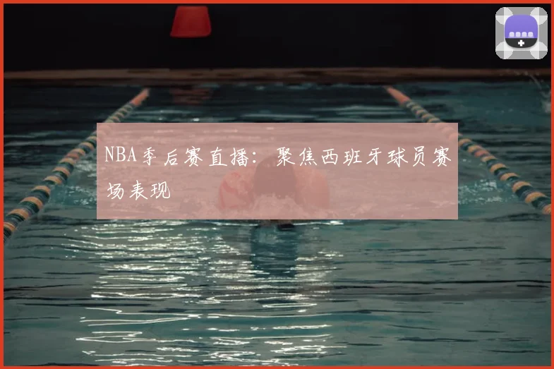 NBA季后赛直播：聚焦西班牙球员赛场表现