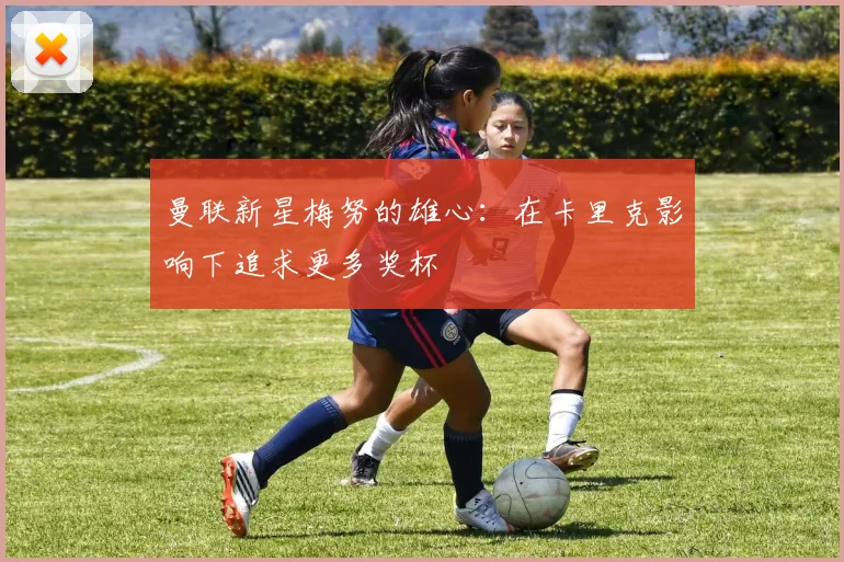 曼联新星梅努的雄心：在卡里克影响下追求更多奖杯