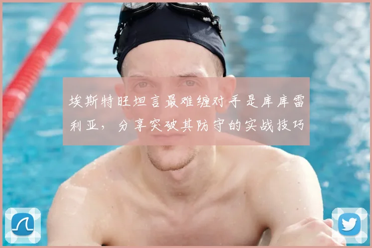 埃斯特旺坦言最难缠对手是库库雷利亚，分享突破其防守的实战技巧与赛场趣事