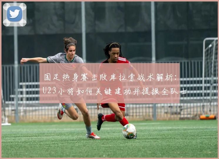 国足热身赛击败库拉索战术解析:U23小将如何关键建功并提振全队士气